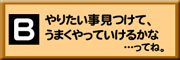 Bやりたい事見つけて、うまくやっていけるかな…ってね。