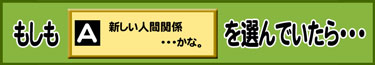 もしもA：新しい人間関係・・・かな。を選んでいたら